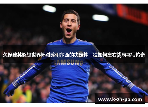久保建英假想世界杯对阵切尔西的决定性一役如何左右战局书写传奇 久保建英假想世界杯对阵切尔西的决定性一役如何左右战局书写传奇