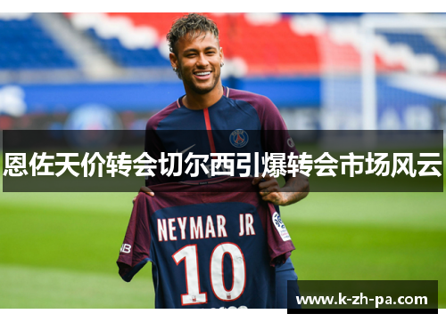 恩佐天价转会切尔西引爆转会市场风云 恩佐天价转会切尔西引爆转会市场风云