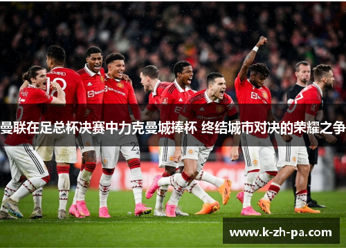 曼联在足总杯决赛中力克曼城捧杯 终结城市对决的荣耀之争 曼联在足总杯决赛中力克曼城捧杯 终结城市对决的荣耀之争