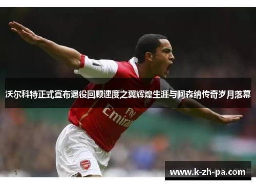 沃尔科特正式宣布退役回顾速度之翼辉煌生涯与阿森纳传奇岁月落幕 沃尔科特正式宣布退役回顾速度之翼辉煌生涯与阿森纳传奇岁月落幕