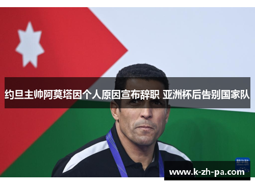 约旦主帅阿莫塔因个人原因宣布辞职 亚洲杯后告别国家队 约旦主帅阿莫塔因个人原因宣布辞职 亚洲杯后告别国家队