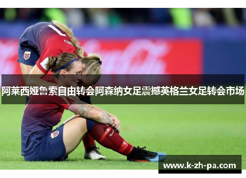 阿莱西娅鲁索自由转会阿森纳女足震撼英格兰女足转会市场