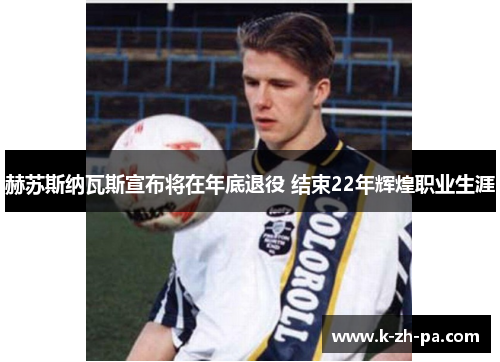 赫苏斯纳瓦斯宣布将在年底退役 结束22年辉煌职业生涯 赫苏斯纳瓦斯宣布将在年底退役 结束22年辉煌职业生涯