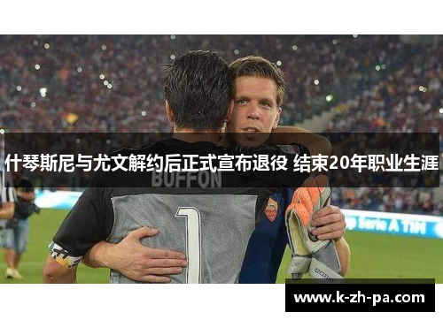 什琴斯尼与尤文解约后正式宣布退役 结束20年职业生涯 什琴斯尼与尤文解约后正式宣布退役 结束20年职业生涯