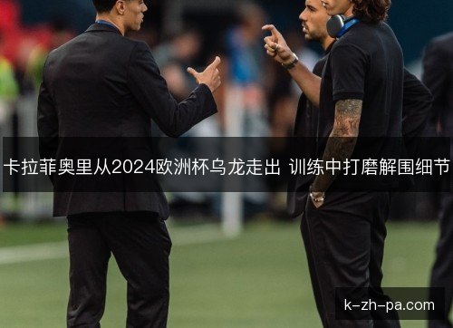 卡拉菲奥里从2024欧洲杯乌龙走出 训练中打磨解围细节 卡拉菲奥里从2024欧洲杯乌龙走出 训练中打磨解围细节